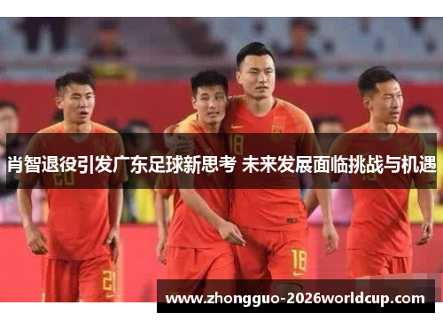 肖智退役引发广东足球新思考 未来发展面临挑战与机遇