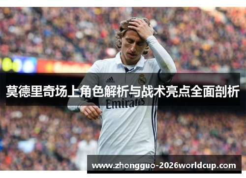莫德里奇场上角色解析与战术亮点全面剖析 莫德里奇场上角色解析与战术亮点全面剖析