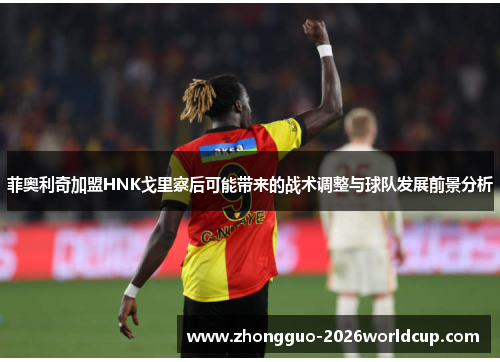 菲奥利奇加盟HNK戈里察后可能带来的战术调整与球队发展前景分析 菲奥利奇加盟HNK戈里察后可能带来的战术调整与球队发展前景分析