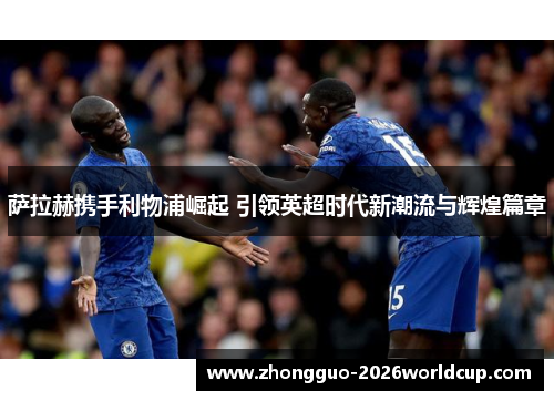 萨拉赫携手利物浦崛起 引领英超时代新潮流与辉煌篇章