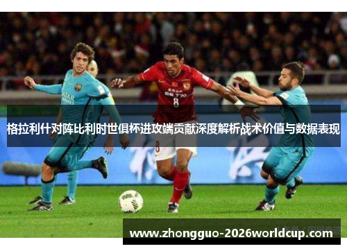 格拉利什对阵比利时世俱杯进攻端贡献深度解析战术价值与数据表现