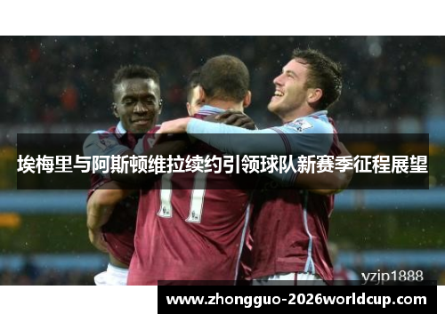 埃梅里与阿斯顿维拉续约引领球队新赛季征程展望