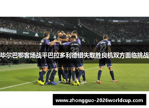 毕尔巴鄂客场战平巴拉多利德错失取胜良机双方面临挑战