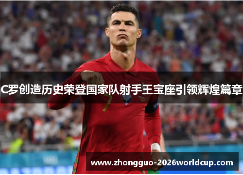 C罗创造历史荣登国家队射手王宝座引领辉煌篇章