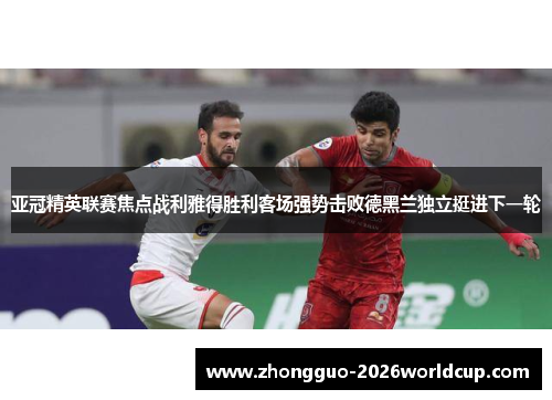 亚冠精英联赛焦点战利雅得胜利客场强势击败德黑兰独立挺进下一轮