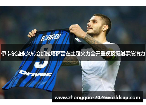 伊卡尔迪永久转会加拉塔萨雷在土超火力全开重现顶级射手统治力