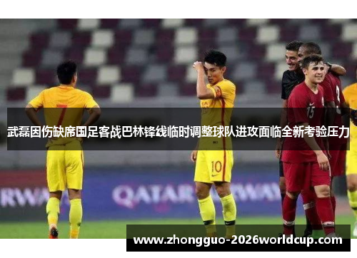 武磊因伤缺席国足客战巴林锋线临时调整球队进攻面临全新考验压力 武磊因伤缺席国足客战巴林锋线临时调整球队进攻面临全新考验压力