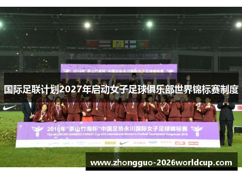 国际足联计划2027年启动女子足球俱乐部世界锦标赛制度 国际足联计划2027年启动女子足球俱乐部世界锦标赛制度