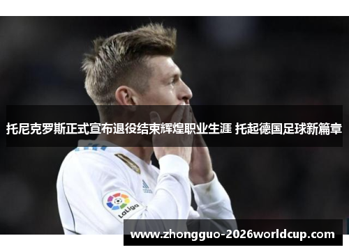 托尼克罗斯正式宣布退役结束辉煌职业生涯 托起德国足球新篇章 托尼克罗斯正式宣布退役结束辉煌职业生涯 托起德国足球新篇章