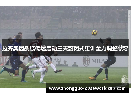 拉齐奥因战绩低迷启动三天封闭式集训全力调整状态 拉齐奥因战绩低迷启动三天封闭式集训全力调整状态