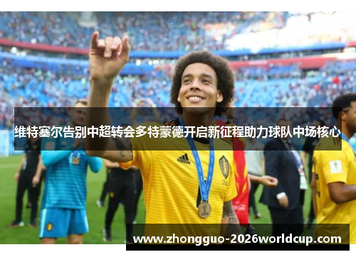 维特塞尔告别中超转会多特蒙德开启新征程助力球队中场核心 维特塞尔告别中超转会多特蒙德开启新征程助力球队中场核心